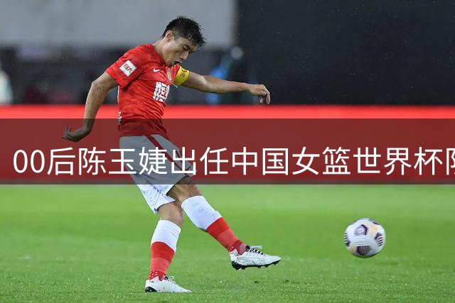00后陈玉婕出任中国女篮世界杯队长